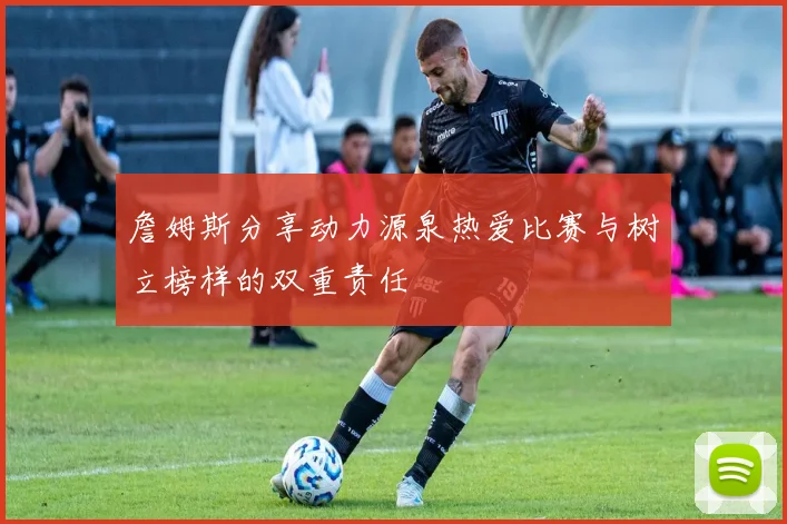 詹姆斯分享动力源泉热爱比赛与树立榜样的双重责任