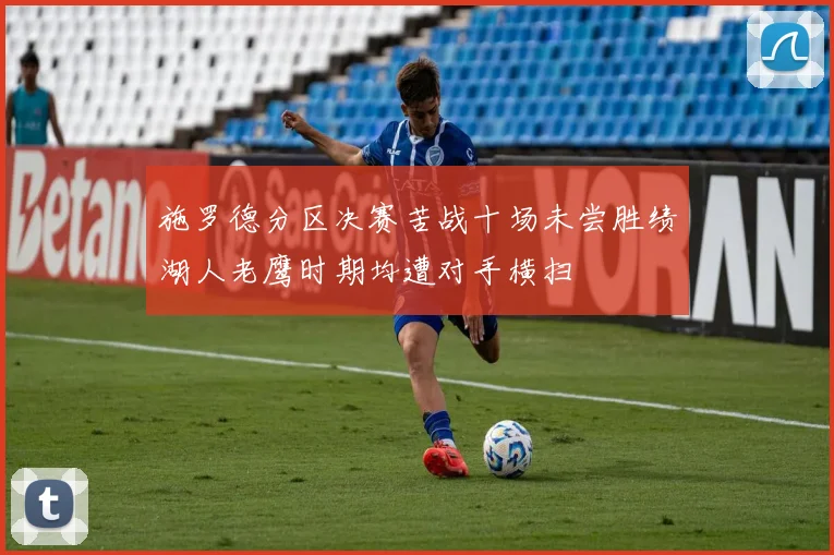 施罗德分区决赛苦战十场未尝胜绩湖人老鹰时期均遭对手横扫