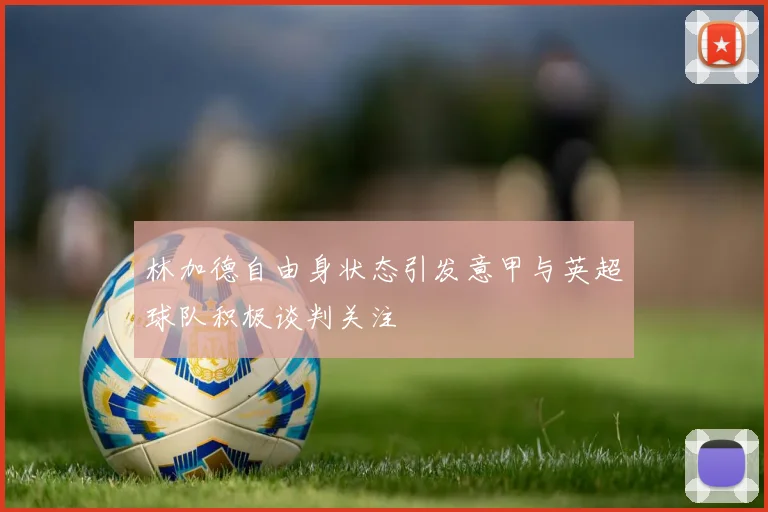 林加德自由身状态引发意甲与英超球队积极谈判关注