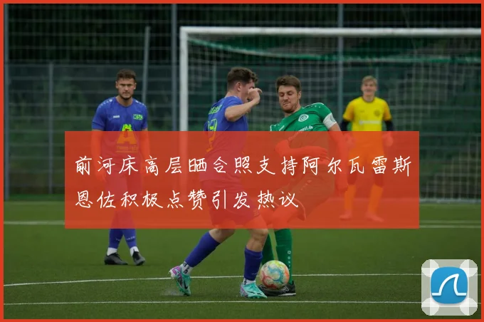 前河床高层晒合照支持阿尔瓦雷斯恩佐积极点赞引发热议