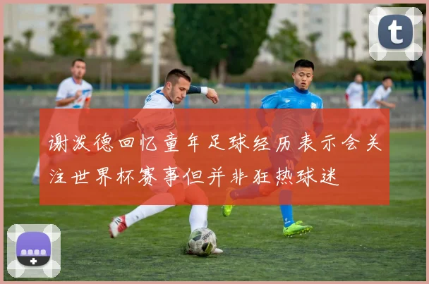 谢泼德回忆童年足球经历表示会关注世界杯赛事但并非狂热球迷