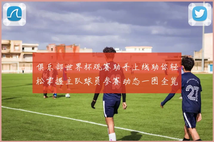 俱乐部世界杯观赛助手上线助你轻松掌握主队球员参赛动态一图全览