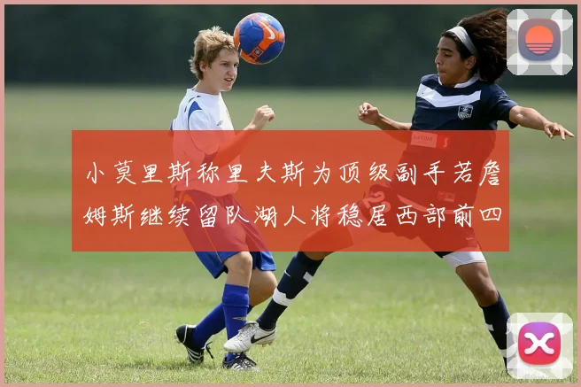小莫里斯称里夫斯为顶级副手若詹姆斯继续留队湖人将稳居西部前四