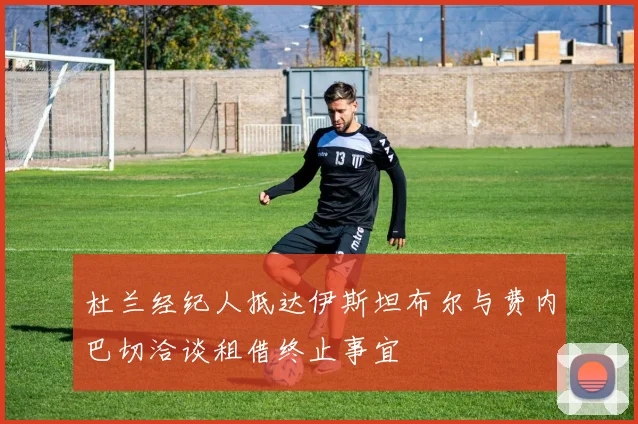 杜兰经纪人抵达伊斯坦布尔与费内巴切洽谈租借终止事宜
