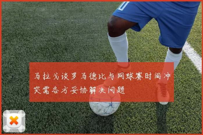马拉戈谈罗马德比与网球赛时间冲突需各方妥协解决问题