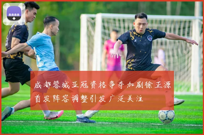 成都蓉城亚冠资格争夺加剧徐正源首发阵容调整引发广泛关注