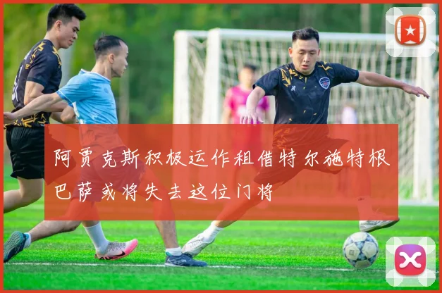 阿贾克斯积极运作租借特尔施特根巴萨或将失去这位门将