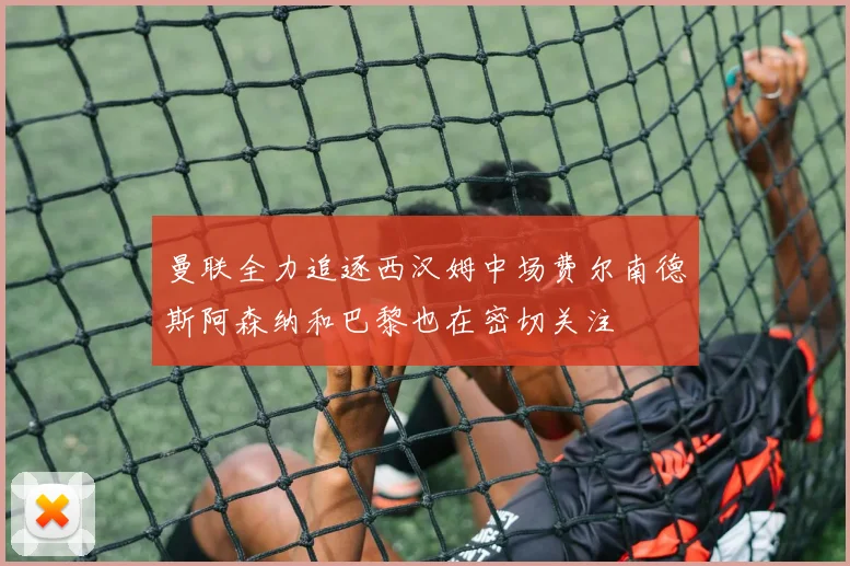 曼联全力追逐西汉姆中场费尔南德斯阿森纳和巴黎也在密切关注