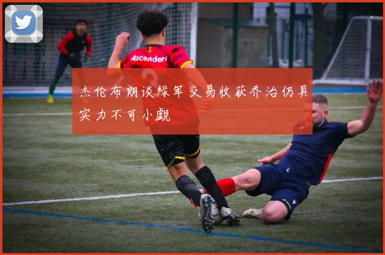 杰伦布朗谈绿军交易收获乔治仍具实力不可小觑