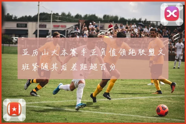 亚历山大本赛季正负值领跑联盟文班紧随其后差距超百分