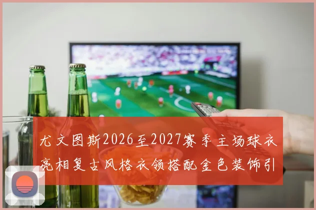 尤文图斯2026至2027赛季主场球衣亮相复古风格衣领搭配金色装饰引关注