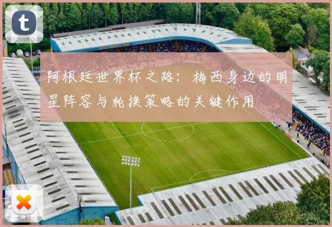 阿根廷世界杯之路：梅西身边的明星阵容与轮换策略的关键作用