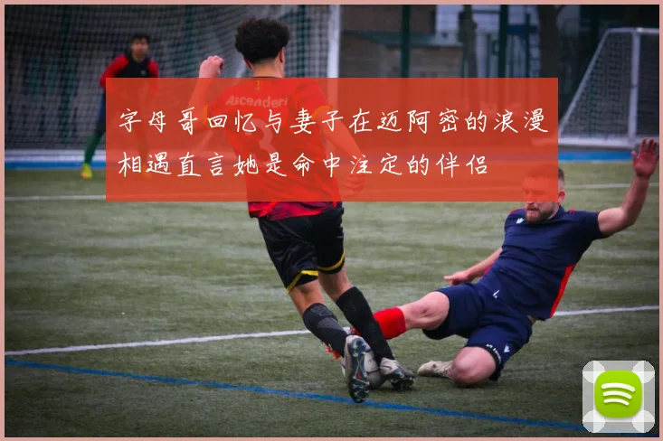 字母哥回忆与妻子在迈阿密的浪漫相遇直言她是命中注定的伴侣