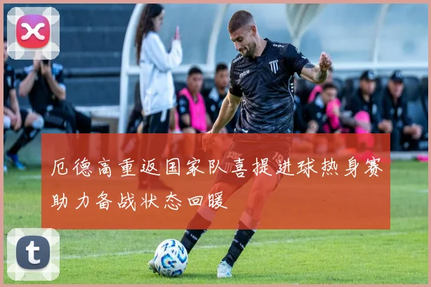 厄德高重返国家队喜提进球热身赛助力备战状态回暖