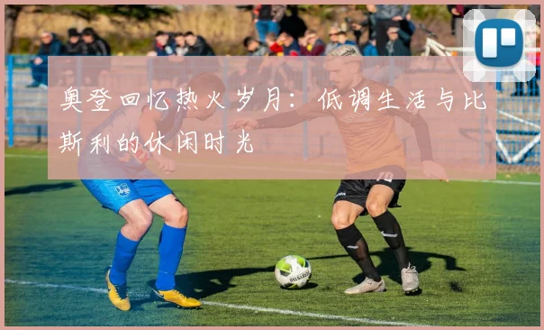 奥登回忆热火岁月：低调生活与比斯利的休闲时光