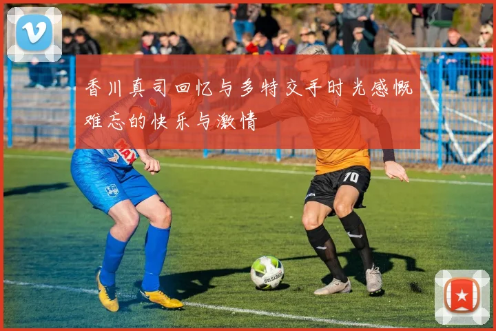 香川真司回忆与多特交手时光感慨难忘的快乐与激情