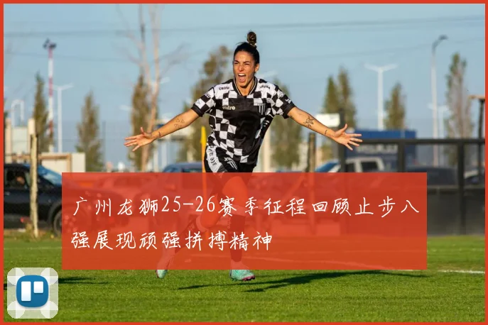 广州龙狮25-26赛季征程回顾止步八强展现顽强拼搏精神