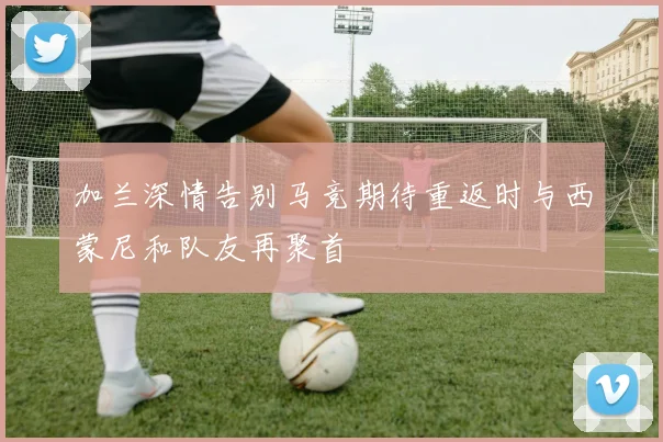 加兰深情告别马竞期待重返时与西蒙尼和队友再聚首