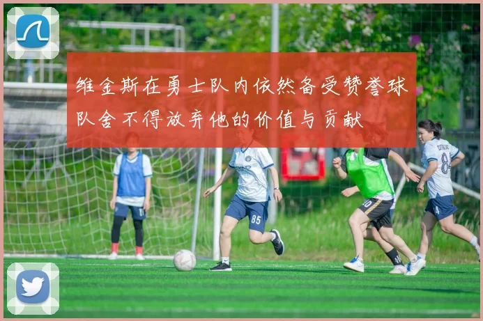 维金斯在勇士队内依然备受赞誉球队舍不得放弃他的价值与贡献