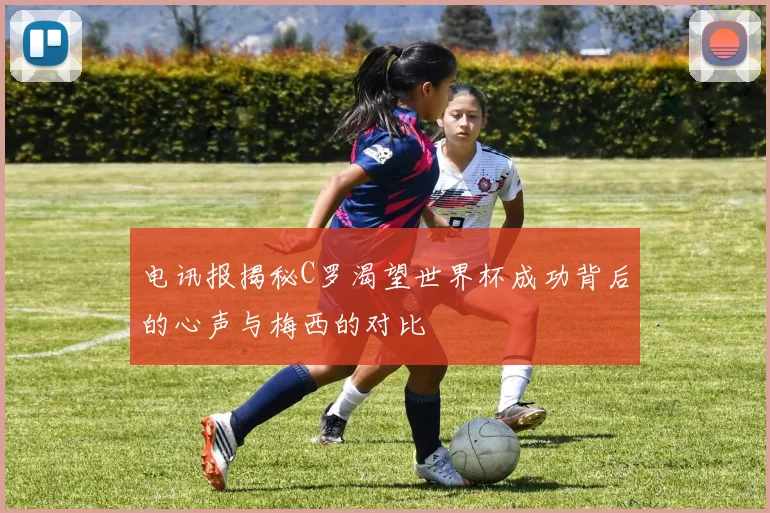 电讯报揭秘C罗渴望世界杯成功背后的心声与梅西的对比