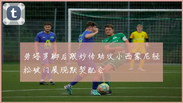 劳塔罗脚后跟妙传助攻小西蒙尼轻松破门展现默契配合