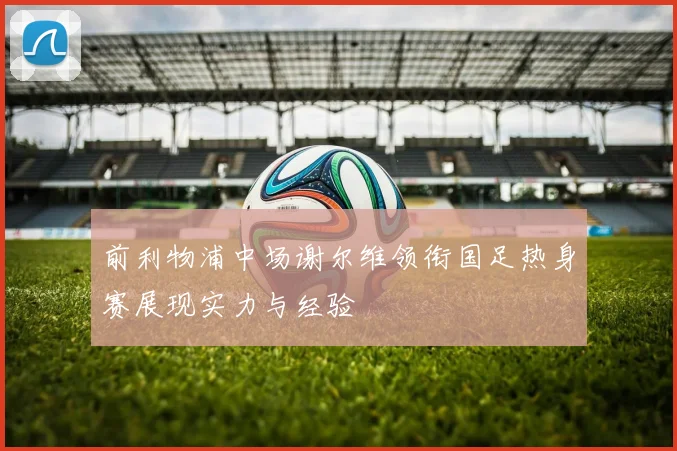 前利物浦中场谢尔维领衔国足热身赛展现实力与经验