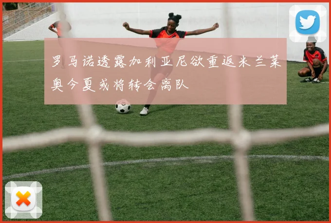 罗马诺透露加利亚尼欲重返米兰莱奥今夏或将转会离队