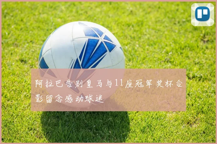 阿拉巴告别皇马与11座冠军奖杯合影留念感动球迷