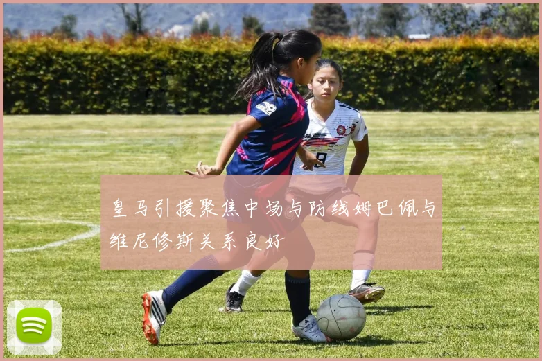 皇马引援聚焦中场与防线姆巴佩与维尼修斯关系良好