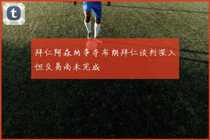 拜仁阿森纳争夺布朗拜仁谈判深入但交易尚未完成