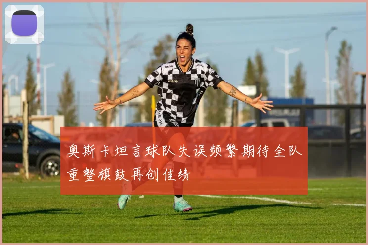 奥斯卡坦言球队失误频繁期待全队重整旗鼓再创佳绩
