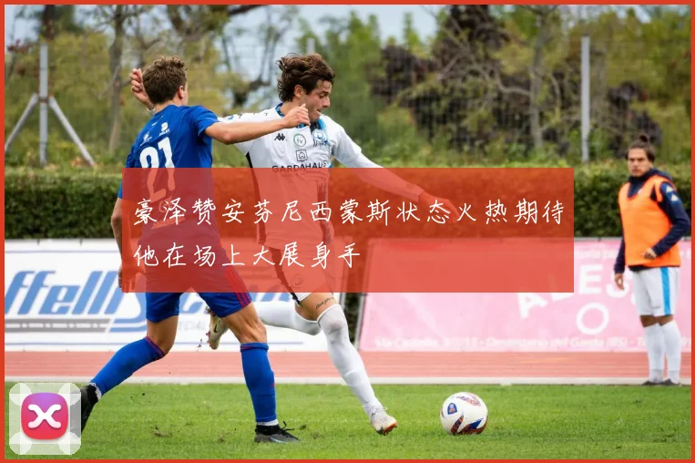 豪泽赞安芬尼西蒙斯状态火热期待他在场上大展身手