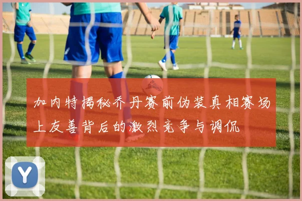 加内特揭秘乔丹赛前伪装真相赛场上友善背后的激烈竞争与调侃