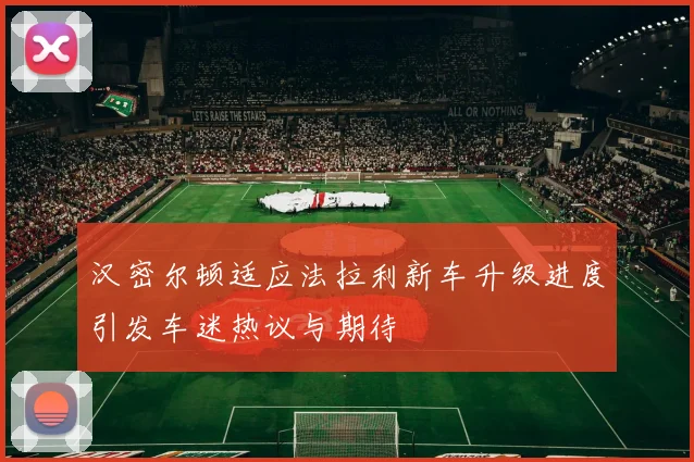 汉密尔顿适应法拉利新车升级进度引发车迷热议与期待