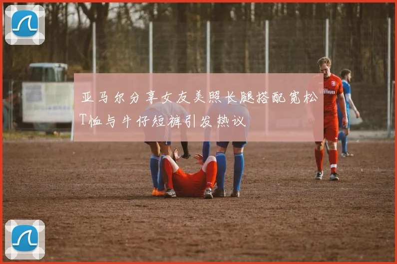 亚马尔分享女友美照长腿搭配宽松T恤与牛仔短裤引发热议