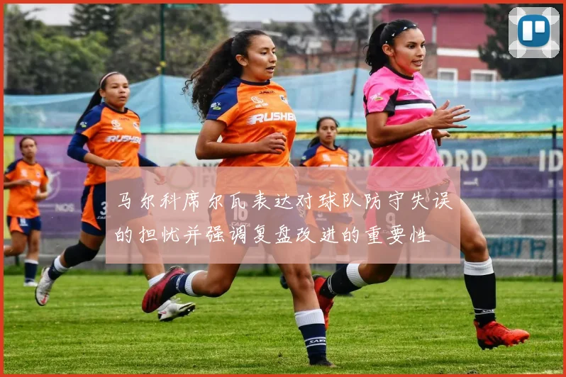 马尔科席尔瓦表达对球队防守失误的担忧并强调复盘改进的重要性